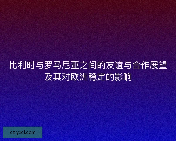 比利时与罗马尼亚之间的友谊与合作展望及其对欧洲稳定的影响