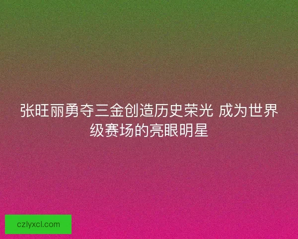 张旺丽勇夺三金创造历史荣光 成为世界级赛场的亮眼明星