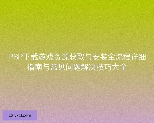 PSP下载游戏资源获取与安装全流程详细指南与常见问题解决技巧大全
