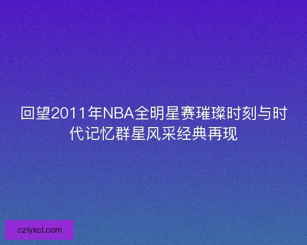 回望2011年NBA全明星赛璀璨时刻与时代记忆群星风采经典再现