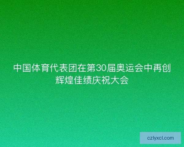 中国体育代表团在第30届奥运会中再创辉煌佳绩庆祝大会