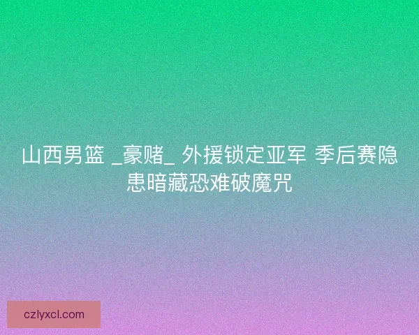 山西男篮 _豪赌_ 外援锁定亚军 季后赛隐患暗藏恐难破魔咒