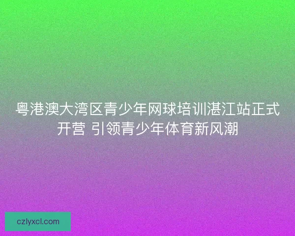 粤港澳大湾区青少年网球培训湛江站正式开营 引领青少年体育新风潮