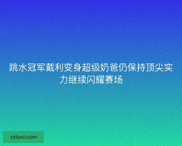 跳水冠军戴利变身超级奶爸仍保持顶尖实力继续闪耀赛场