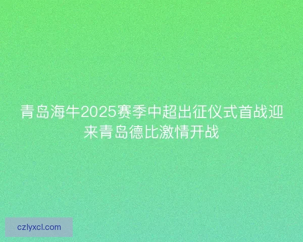 青岛海牛2025赛季中超出征仪式首战迎来青岛德比激情开战