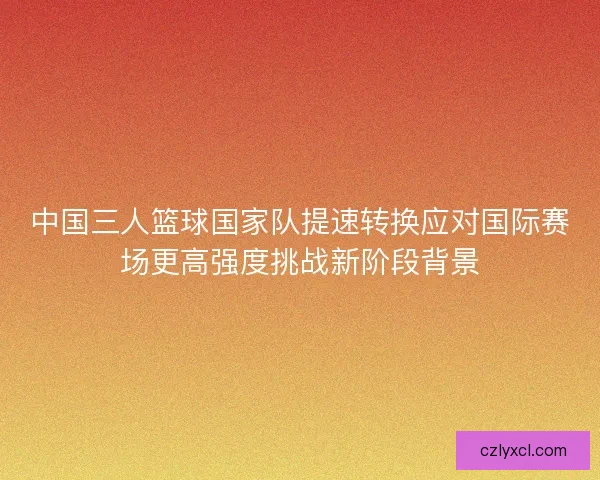 中国三人篮球国家队提速转换应对国际赛场更高强度挑战新阶段背景