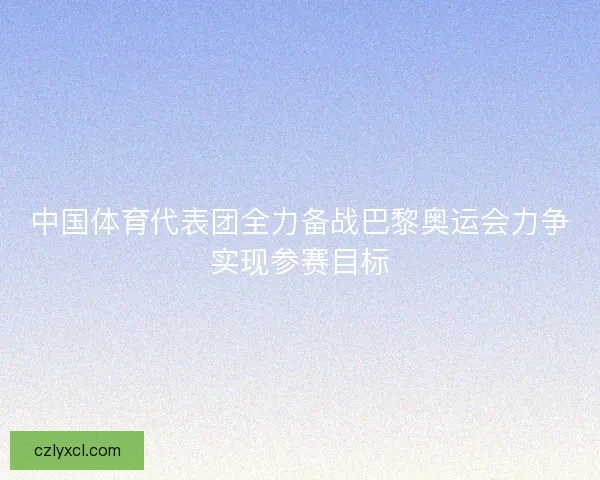 中国体育代表团全力备战巴黎奥运会力争实现参赛目标