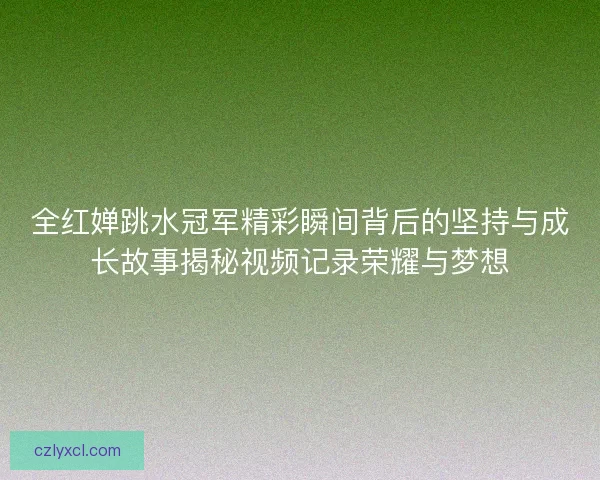 全红婵跳水冠军精彩瞬间背后的坚持与成长故事揭秘视频记录荣耀与梦想