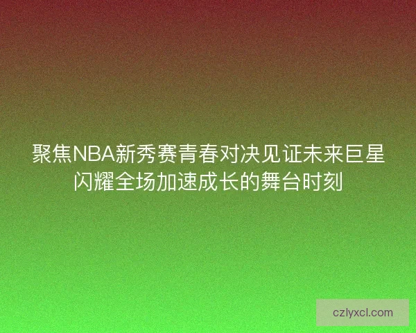 聚焦NBA新秀赛青春对决见证未来巨星闪耀全场加速成长的舞台时刻 聚焦NBA新秀赛青春对决见证未来巨星闪耀全场加速成长的舞台时刻