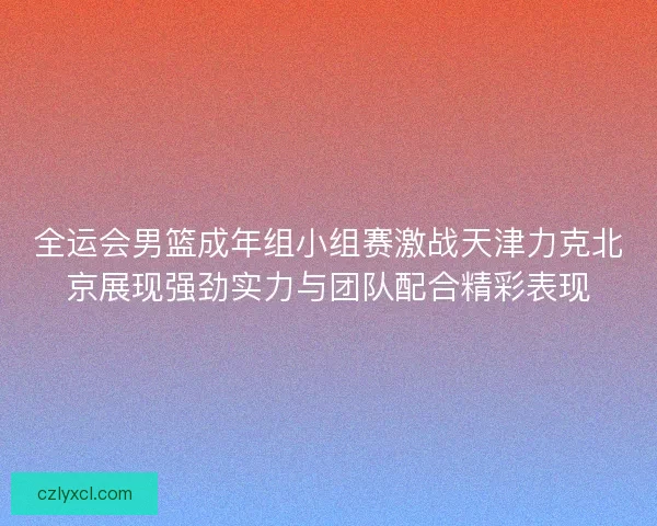 全运会男篮成年组小组赛激战天津力克北京展现强劲实力与团队配合精彩表现