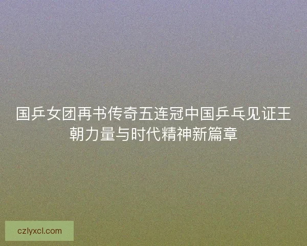 国乒女团再书传奇五连冠中国乒乓见证王朝力量与时代精神新篇章 国乒女团再书传奇五连冠中国乒乓见证王朝力量与时代精神新篇章