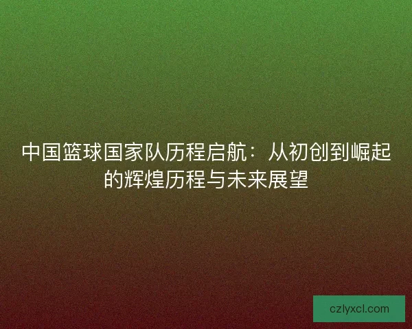 中国篮球国家队历程启航：从初创到崛起的辉煌历程与未来展望
