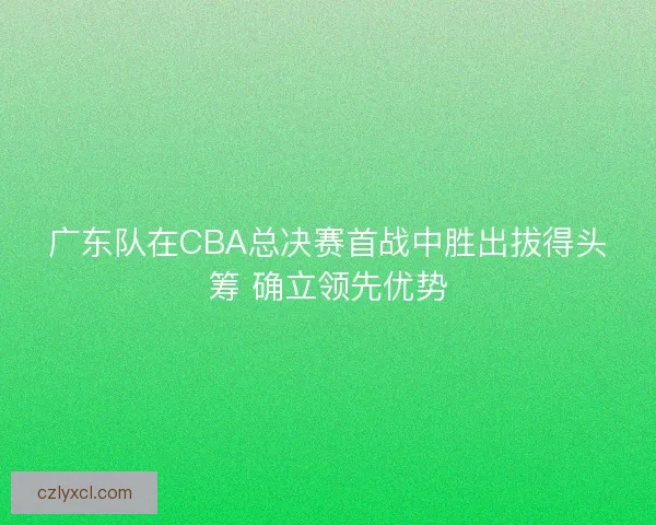 广东队在CBA总决赛首战中胜出拔得头筹 确立领先优势