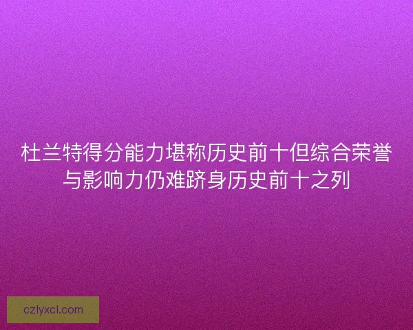 杜兰特得分能力堪称历史前十但综合荣誉与影响力仍难跻身历史前十之列