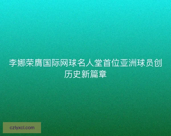 李娜荣膺国际网球名人堂首位亚洲球员创历史新篇章