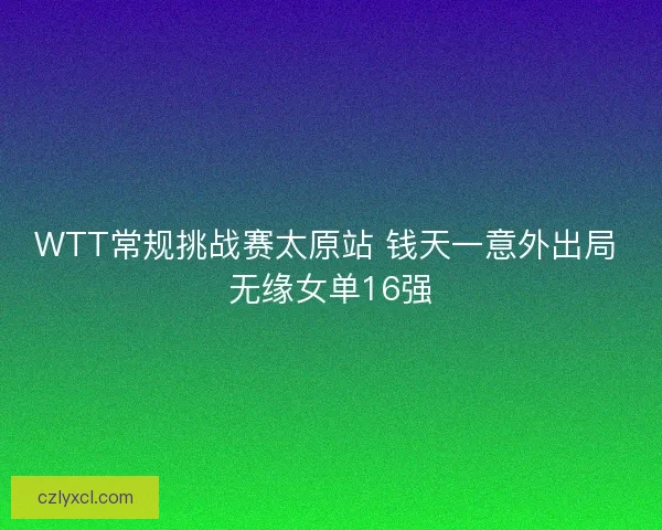 WTT常规挑战赛太原站 钱天一意外出局 无缘女单16强 WTT常规挑战赛太原站 钱天一意外出局 无缘女单16强