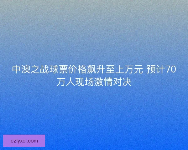 中澳之战球票价格飙升至上万元 预计70万人现场激情对决 中澳之战球票价格飙升至上万元 预计70万人现场激情对决