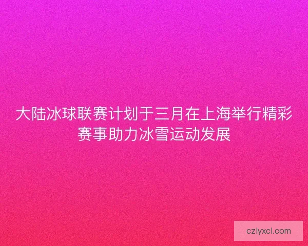 大陆冰球联赛计划于三月在上海举行精彩赛事助力冰雪运动发展