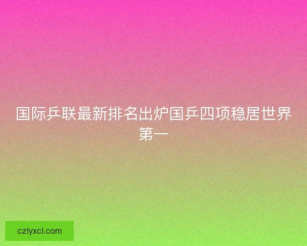 国际乒联最新排名出炉国乒四项稳居世界第一